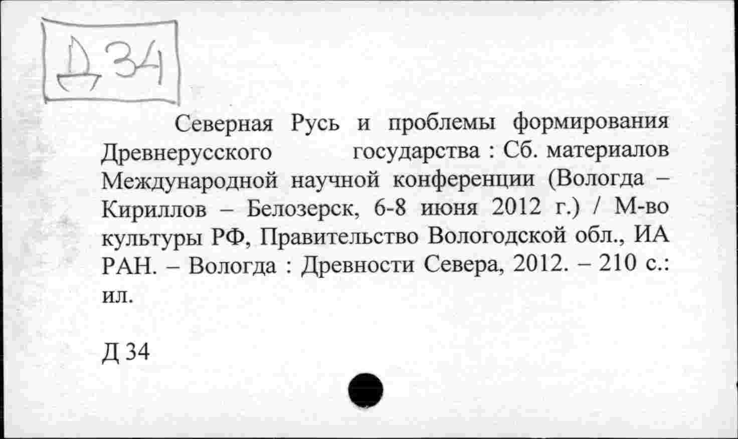 ﻿да
V--—--
Северная Русь и проблемы формирования Древнерусского государства : Сб. материалов Международной научной конференции (Вологда -Кириллов - Белозерск, 6-8 июня 2012 г.) / М-во культуры РФ, Правительство Вологодской обл., ИА РАН. - Вологда : Древности Севера, 2012. - 210 с.:
ил.
Д34